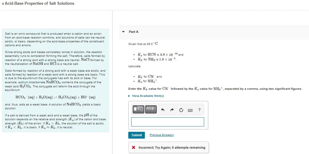 + Acid-Base Properties of Salt Solutions
Salt is an ionic compound that is produced when a cation and an anion
from an acid-base reaction combine, and solutions of salts can be neutral,
acidic, or basic, depending on the acid-base properties of the constituent
cations and anions.
Since strong acids and bases completely ionize in solution, the reaction
essentially runs to completion forming the salt. Therefore, salts formed by
reaction of a strong acid with a strong base are neutral. NaCl formed by
the neutralization of NaOH and HCl is a neutral salt.
Salts formed by reaction of a strong acid with a weak base are acidic, and
salts formed by reaction of a weak acid with a strong base are basic. This
is due to the equilibrium the conjugate has with its acid or base. For
example, sodium bicarbonate NaHCO3 contains the conjugate of the
weak acid H₂CO3. The conjugate will reform the acid through the
equilibrium
HCO3(aq) + H₂O(aq) = H₂CO3(aq) + HO (aq)
and, thus, acts as a weak base. A solution of NaHCO3 yields a basic
solution.
If a salt is derived from a weak acid and a weak base, the pH of the
solution depends on the relative acid strength (K₂) of the cation and base
strength (Kb) of the anion. If Ka > Kb. the solution of the salt is acidic.
If K₂ < Kb. it is basic. If K₂ Kb. it is neutral.
Part A
Given that at 25.0 °C
.
•
Ka for HCN is 4.9 x 10 10 an
and
Kb for NH3 is 1.8 x 10-5.
calculate
• Kh for CN and
Ka for NH4+
Enter the K, value for CN followed by the K₂ value for NH4+, separated by a comma, using two significant figures.
▶ View Available Hint(s)
|VG ΑΣΦ 6
Submit
Previous Answers
?
X Incorrect; Try Again; 5 attempts remaining