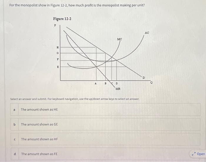 For the monopolist show in Figure 12-2, how much profit is the monopolist making per unit?
a
Figure 12-2
P
U
x H
d
X
G
T
[
Select an answer and submit. For keyboard navigation, use the up/down arrow keys to select an answer.
b The amount shown as GE
The amount shown as HE
The amount shown as HF
A
The amount shown as FE
MC
D
MR
AC
Open