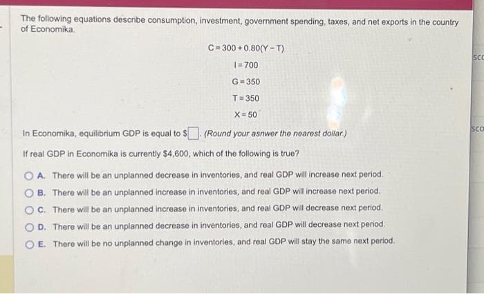 The following equations describe consumption, investment, government spending, taxes, and net exports in the country
of Economika.
C=300+0.80(Y-T)
1=700
G=350
T=350
X= 50
In Economika, equilibrium GDP is equal to $. (Round your asnwer the nearest dollar.)
If real GDP in Economika is currently $4,600, which of the following is true?
A. There will be an unplanned decrease in inventories, and real GDP will increase next period.
B. There will be an unplanned increase in inventories, and real GDP will increase next period.
OC. There will be an unplanned increase in inventories, and real GDP will decrease next period.
D. There will be an unplanned decrease in inventories, and real GDP will decrease next period.
E. There will be no unplanned change in inventories, and real GDP will stay the same next period.
SCC
SCO