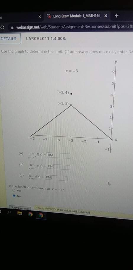 Long Exam Module 1_MATH146 X +
at
i webassign.net/web/Student/Assignment-Responses/submit?pos=3&
DETAILS
LARCALC11 1.4.008.
Use the graph to determine the limit. (If an answer does not exist, enter DM
c=-3
(-3, 4).
(-3, 3)
3.
2
1.
-6
-5
-2
-1
-1
(a)
lim fx)
-DNE
(b)
lim (x)-DNE
(c)
lim f(x) - DNE
Is the function continuou at x--37
O Yes
Submit Answer
Viewing Saved Work Bexert to Last.Beonse
