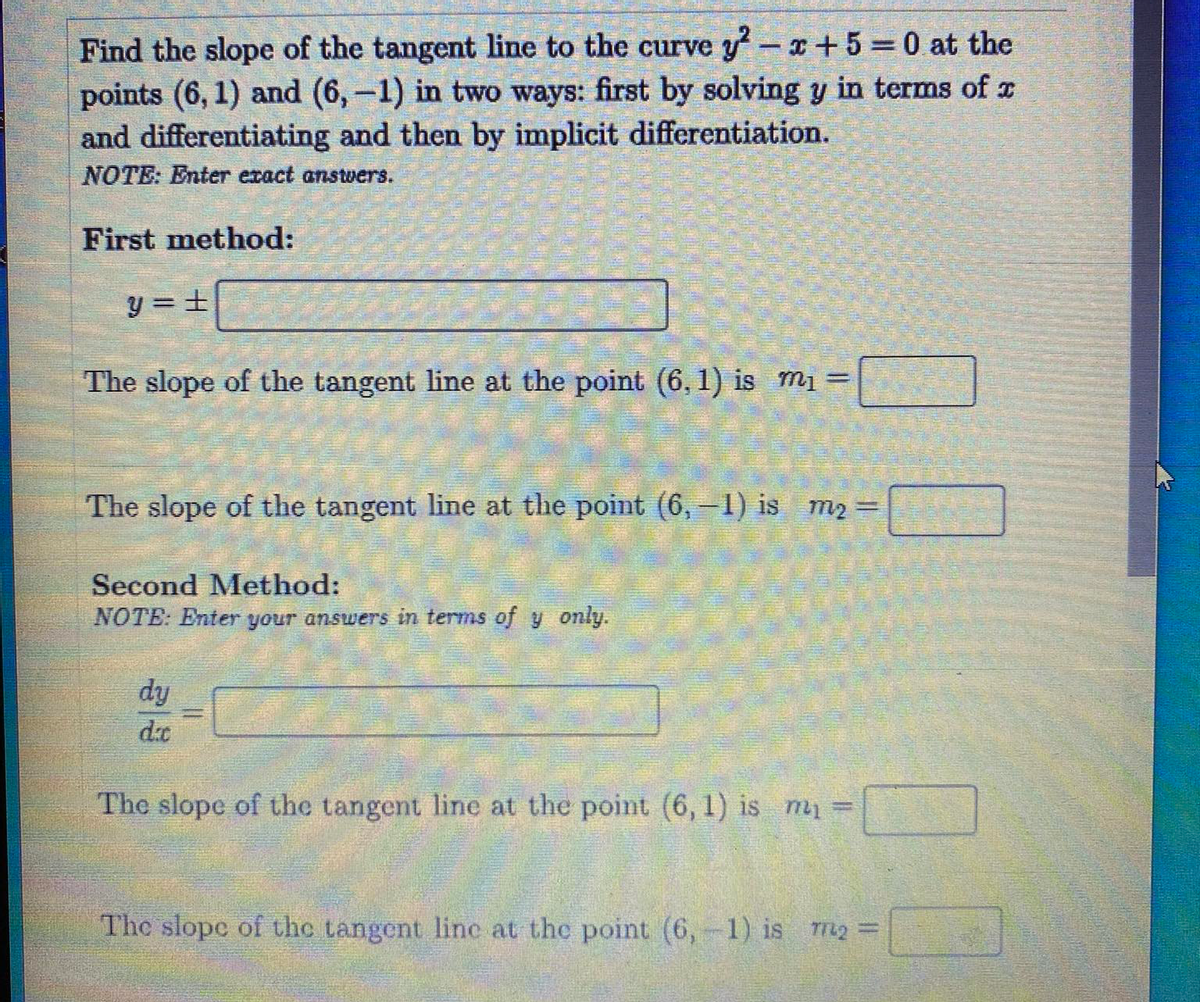 Find the slope of the tangent line to the curve y-x+5 0 at the
points (6, 1) and (6,-1) in two ways: first by solving y in terms of z
and differentiating and then by implicit differentiation.
NOTE: Enter exact anstvers.
First method:
y = ±
The slope of the tangent line at the point (6, 1) is m1 =
%3D
The slope of the tangent line at the point (6,-1) is m2 =
%3D
Second Method:
NOTE: Enter your answers in terms of y only.
dy
d.c
The slope of the tangent line at the point (6, 1) is my =
The slope of the tangent line at the point (6, 1) is r2 =
