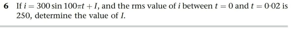 6 If i = 300 sin 100nt +I, and the rms value of i between t = 0 and t = 0-02 is
250, determine the value of I.
%3D
