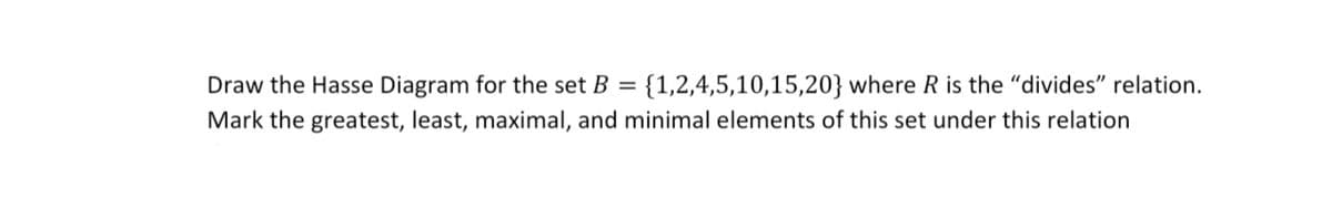 {1,2,4,5,10,15,20} where R is the "divides" relation.
Mark the greatest, least, maximal, and minimal elements of this set under this relation
Draw the Hasse Diagram for the set B =
