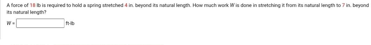 A force of 18 Ib is required to hold a spring stretched 4 in. beyond its natural length. How much work W is done in stretching it from its natural length to 7 in. beyond
its natural length?
W =
ft-lb
