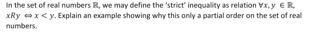 In the set of real numbers R, we may define the 'strict' inequality as relation Vx, y E R,
xRy + x < y. Explain an example showing why this only a partial order on the set of real
numbers.
