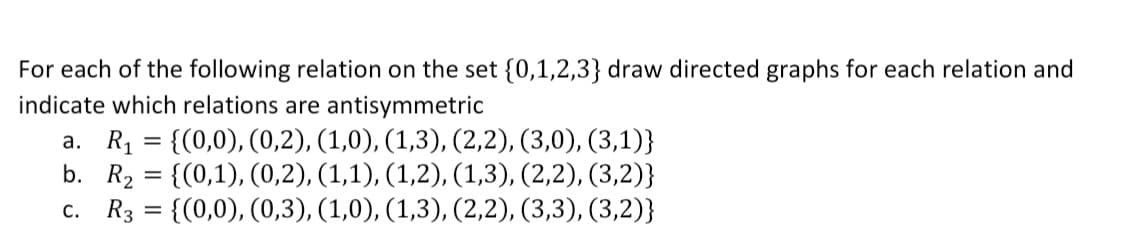 For each of the following relation on the set {0,1,2,3} draw directed graphs for each relation and
indicate which relations are antisymmetric
a. R1 = {(0,0), (0,2), (1,0), (1,3), (2,2), (3,0), (3,1)}
b. R2 = {(0,1), (0,2), (1,1), (1,2), (1,3), (2,2), (3,2)}
c. R3 = {(0,0), (0,3), (1,0), (1,3), (2,2), (3,3), (3,2)}
