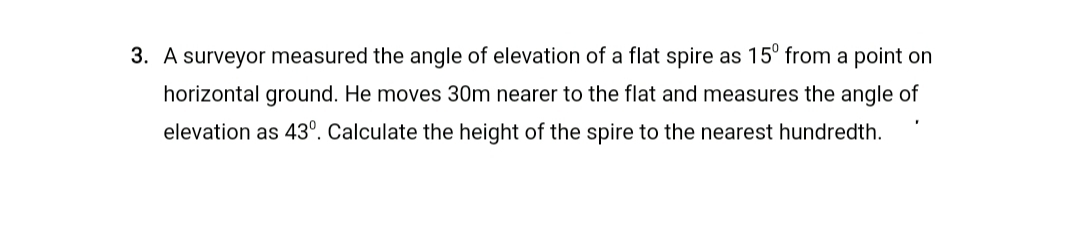 A surveyor measured the angle of elevation of a flat spire as 15° from a point on
horizontal ground. He moves 30m nearer to the flat and measures the angle of
elevation as 43°. Calculate the height of the spire to the nearest hundredth.
