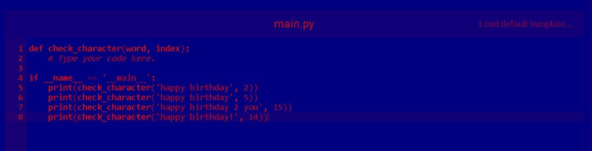 1 def check_character(word, index):
# Type your code here.
2
3
4 if
name
main':
5
print(check_character(
6 print(check_character(
'happy birthday', 2))
'happy birthday', 5))
main.py
7 print(check_character( 'happy birthday 2 you'
print(check_character( 'happy birthday!', 14))
, 15))
8
Load default template....
