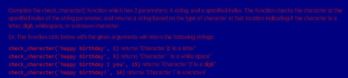 Complete the check_character() function which has 2 parameters: A string, and a specified index. The function checks the character at the
specified index of the string parameter, and returns a string based on the type of character at that location indicating if the character is a
letter, digit, whitespace, or unknown character.
Ex: The function calls below with the given arguments will return the following strings:
birthday', 2) returns "Character 'p' is a letter"
check_character('happy
check_character('happy
birthday', 5) returns "Character is a white space"
check_character('happy
birthday 2 you', 15) returns "Character '2' is a digit"
check_character('happy birthday!', 14) returns "Character '!' is unknown"