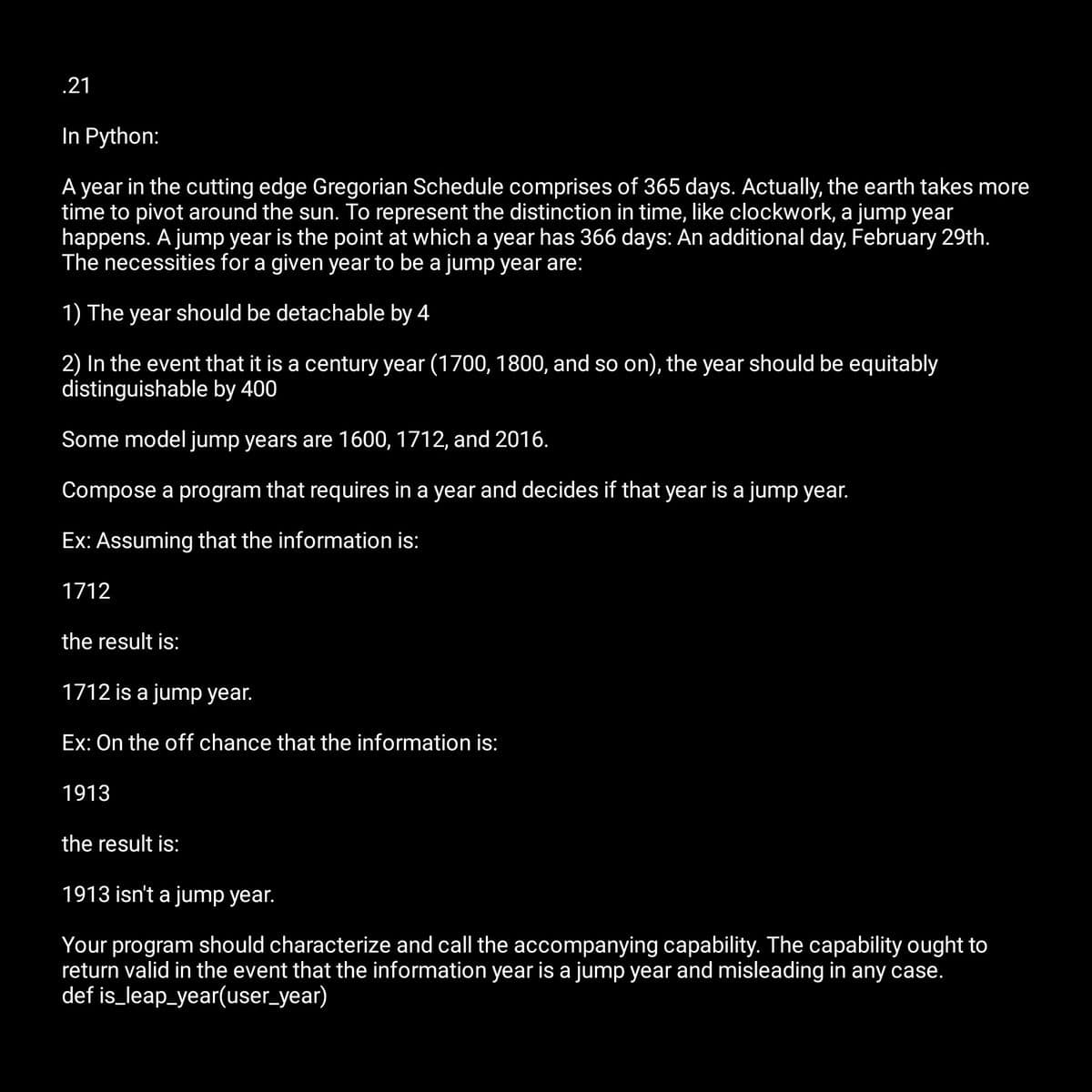 .21
In Python:
A year in the cutting edge Gregorian Schedule comprises of 365 days. Actually, the earth takes more
time to pivot around the sun. To represent the distinction in time, like clockwork, a jump year
happens. A jump year is the point at which a year has 366 days: An additional day, February 29th.
The necessities for a given year to be a jump year are:
1) The year should be detachable by 4
2) In the event that it is a century year (1700, 1800, and so on), the year should be equitably
distinguishable by 400
Some model jump years are 1600, 1712, and 2016.
Compose a program that requires in a year and decides if that year is a jump year.
Ex: Assuming that the information is:
1712
the result is:
1712 is a jump year.
Ex: On the off chance that the information is:
1913
the result is:
1913 isn't a jump year.
Your program should characterize and call the accompanying capability. The capability ought to
return valid in the event that the information year is a jump year and misleading in any case.
def is_leap_year(user_year)