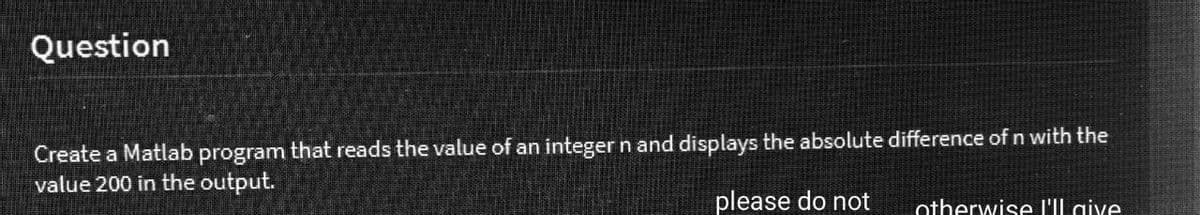 Question
Create a Matlab program that reads the value of an integer n and displays the absolute difference of n with the
value 200 in the output.
please do not
otherwise I'll give