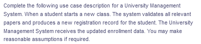 Complete the following use case description for a University Management
System. When a student starts a new class. The system validates all relevant
papers and produces a new registration record for the student. The University
Management System receives the updated enrollment data. You may make
reasonable assumptions if required.