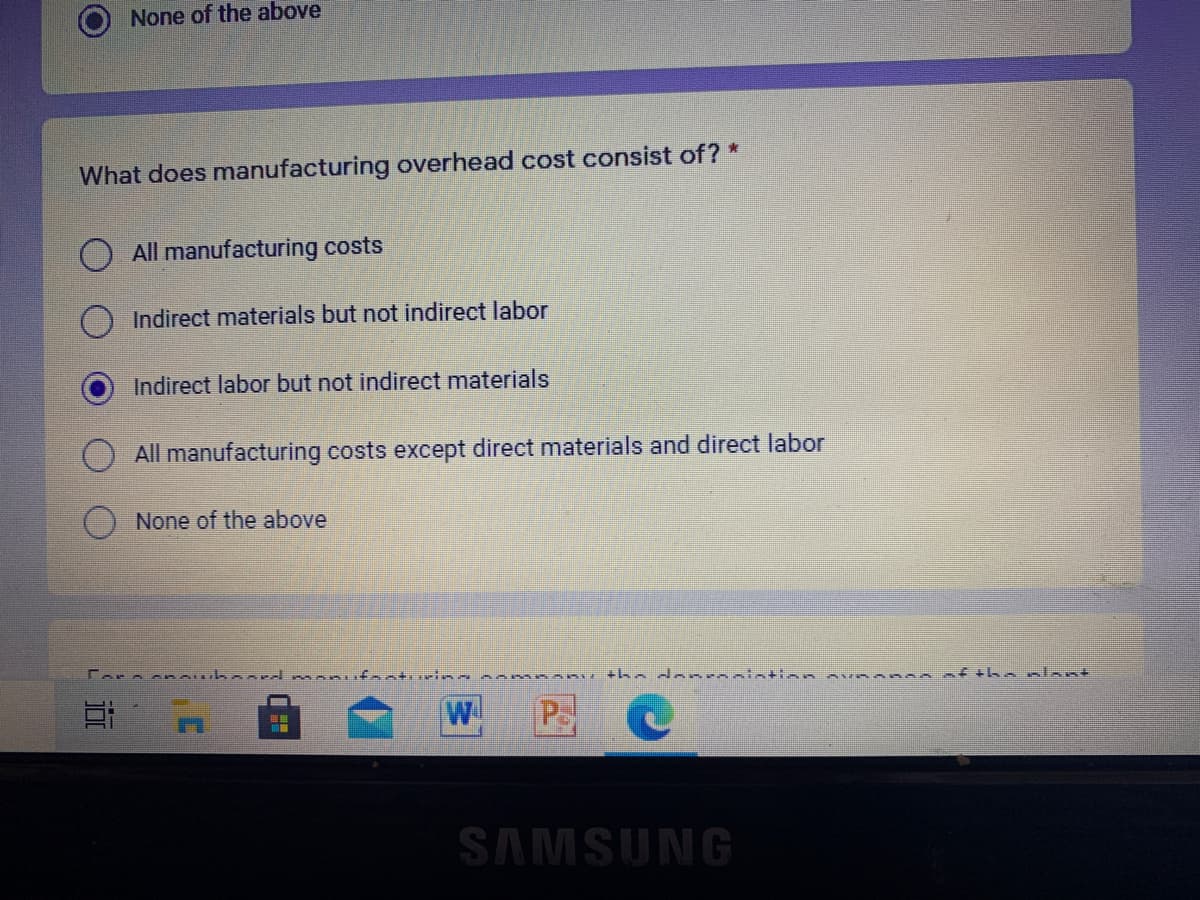 None of the above
What does manufacturing overhead cost consist of ?*
All manufacturing costs
Indirect materials but not indirect labor
Indirect labor but not indirect materials
All manufacturing costs except direct materials and direct labor
None of the above
anu tha donronintion
thenlent
W
SAMSUNG
