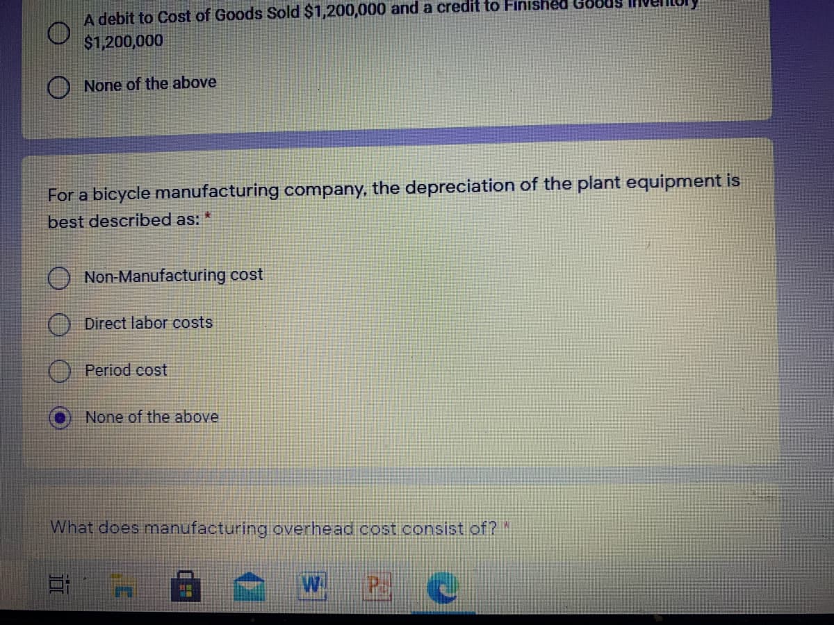 A debit to Cost of Goods Sold $1,200,000 and a credit to Finished Ge
$1,200,000
O None of the above
For a bicycle manufacturing company, the depreciation of the plant equipment is
best described as:
Non-Manufacturing cost
Direct labor costs
Period cost
None of the above
What does manufacturing overhead cost consist of? *
P
