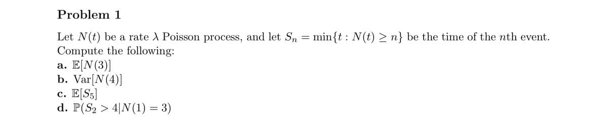 Problem 1
Let N(t) be a rate A Poisson process, and let Sn = min{t : N(t) ≥n} be the time of the nth event.
Compute the following:
a. E[N (3)]
b. Var[N(4)]
c. E[S5]
d. P(S₂ > 4|N(1) = 3)