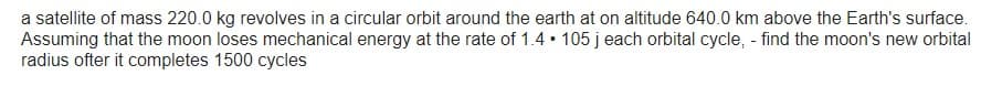 a satellite of mass 220.0 kg revolves in a circular orbit around the earth at on altitude 640.0 km above the Earth's surface.
Assuming that the moon loses mechanical energy at the rate of 1.4 105 j each orbital cycle, - find the moon's new orbital
radius ofter it completes 1500 cycles