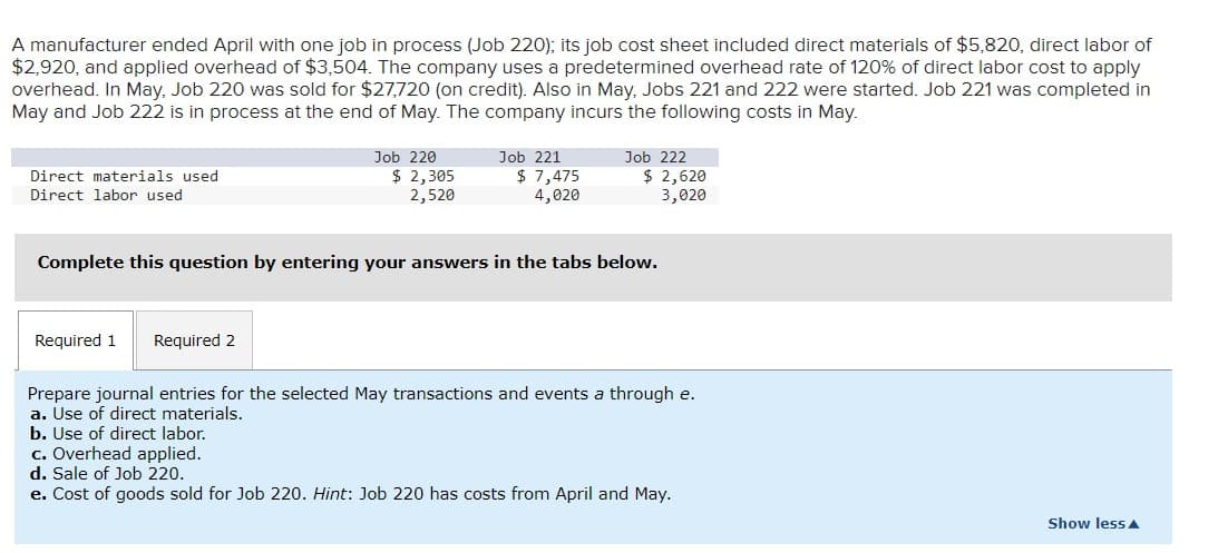 A manufacturer ended April with one job in process (Job 220); its job cost sheet included direct materials of $5,820, direct labor of
$2,920, and applied overhead of $3,504. The company uses a predetermined overhead rate of 120% of direct labor cost to apply
overhead. In May, Job 220 was sold for $27,720 (on credit). Also in May, Jobs 221 and 222 were started. Job 221 was completed in
May and Job 222 is in process at the end of May. The company incurs the following costs in May.
Direct materials used
Direct labor used
Job 220
$ 2,305
2,520
Required 1 Required 2
Job 221
$ 7,475
4,020
Job 222
$ 2,620
3,020
Complete this question by entering your answers in the tabs below.
Prepare journal entries for the selected May transactions and events a through e.
a. Use of direct materials.
b. Use of direct labor.
c. Overhead applied.
d. Sale of Job 220.
e. Cost of goods sold for Job 220. Hint: Job 220 has costs from April and May.
Show less