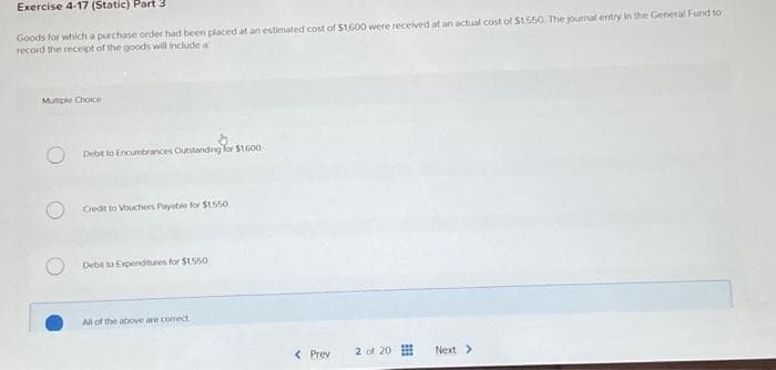 Exercise 4-17 (Static) Part 3
Goods for which a purchase order had been placed at an estimated cost of $1.600 were received at an actual cost of $1.550. The journal entry in the General Fund to
record the receipt of the goods will include a
Mutiple Choice
Debit to Encumbrances Outstanding for $1.600
Credit to Vouchers Payable for $1.550
Debit to Expenditures for $1,550
All of the above are conect
< Prev
2 of 20
Next >