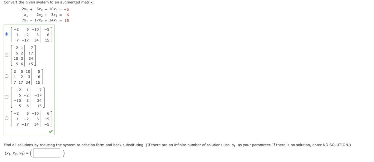 Convert the given system to an augmented matrix.
-2x₁ +
5x2 - 10x3 = -5
X1 - 2x2 + 3x3 = 6
7x117x2 + 34x3 = 15
O
O
O
O
-2
1
7
5-10 -5
-2 3
6
-17 34 15
27
2 1 7
52 17
34
56 15
10 3
2 5
10 5
6
15
1 2 3
7 17 34
-2 1
7
5-2 -17
-10 3 34
-5 6 15
-2 5-10
6
O 1 -2 3 15
7 -17 34 -5
Find all solutions by reducing the system to echelon form and back substituting. (If there are an infinite number of solutions use s₁ as your parameter. If there is no solution, enter NO SOLUTION.)
(X1, X2, X3) = (