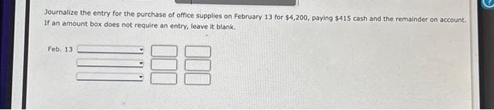 Journalize the entry for the purchase of office supplies on February 13 for $4,200, paying $415 cash and the remainder on account.
If an amount box does not require an entry, leave it blank.
88
Feb. 13