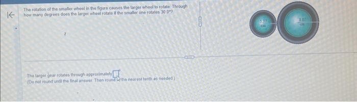 K
The rotation of the smaller wheel in the figure causes the larger wheel to rotate Through
how many degrees does the larger wheel rotate if the smaller one rotates 30 0
The larger gear rotates through approximately
(Do not round until the final answer Then round the nearest tenth as needed)