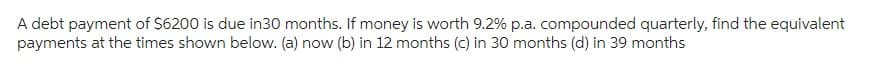 A debt payment of $6200 is due in30 months. If money is worth 9.2% p.a. compounded quarterly, find the equivalent
payments at the times shown below. (a) now (b) in 12 months (c) in 30 months (d) in 39 months