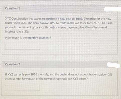 Question 1
XYZ Construction Inc. wants to purchase a new pick-up truck. The price for the new
truck is $41,370. The dealer allows XYZ to trade-in the old truck for $7,070. XYZ can
payback the remaining balance through a 4-year payment plan. Given the agreed
interest rate is 3%
How much is the monthly payment?
Question 2
If XYZ can only pay $816 monthly, and the dealer does not accept trade-in, given 3%
interest rate, how much of the new pick-up truck can XYZ afford?