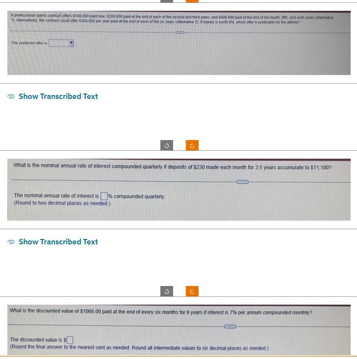 A professional sports contract offers $100,000 paid now, $200.000 paid at the end of each of the second and third years, and $600,000 paid at the end of the fourth, fith, and soth years (Alternative
1) Alternatively, the contract could offer $360,000 per year paid at the end of each of the six years (Alternative 2) If money is worth 8%, which offer is preferable for the athlete?
The preferred offer
Show Transcribed Text
What is the nominal annual rate of interest compounded quarterly if deposits of $230 made each month for 3.5 years accumulate to $11,100?
The nominal annual rate of interest is compounded quarterly.
(Round to two decimal places as needed.)
Show Transcribed Text
n
What is the discounted value of $1066.00 paid at the end of every six months for 9 years if interest is 7% per annum compounded monthly?
atico
The discounted value is $.
(Round the final answer to the nearest cent as needed. Round all intermediate values to six decimal places as needed.).