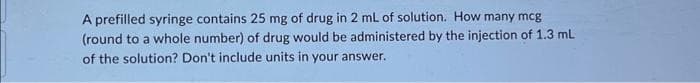 A prefilled syringe contains 25 mg of drug in 2 mL of solution. How many mcg
(round to a whole number) of drug would be administered by the injection of 1.3 mL
of the solution? Don't include units in your answer.