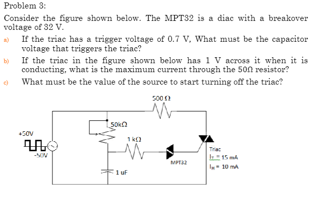 Problem 3:
Consider the figure shown below. The MPT32 is a diac with a breakover
voltage of 32 V.
b)
If the triac has a trigger voltage of 0.7 V, What must be the capacitor
voltage that triggers the triac?
If the triac in the figure shown below has 1 V across it when it is
conducting, what is the maximum current through the 500 resistor?
What must be the value of the source to start turning off the triac?
+50V
-50V
50ΚΩ
1 uF
Ť¹
1 kQ
500 (2
MPT32
Triac
!= 15 mA
IH = 10 mA