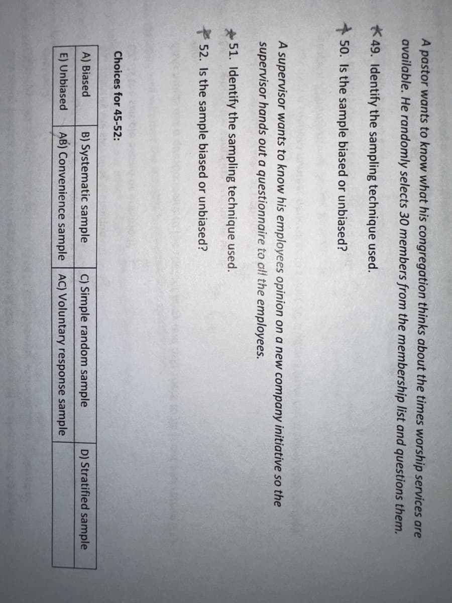 A pastor wants to know what his congregation thinks about the times worship services are
available. He randomly selects 30 members from the membership list and questions them.
49. Identify the sampling technique used.
50. Is the sample biased or unbiased?
A supervisor wants to know his employees opinion on a new company initiative so the
supervisor hands out a questionnaire to all the employees.
51. Identify the sampling technique used.
52. Is the sample biased or unbiased?
Choices for 45-52:
A) Biased
E) Unbiased
B) Systematic sample C) Simple random sample
AB) Convenience sample AC) Voluntary response sample
D) Stratified sample