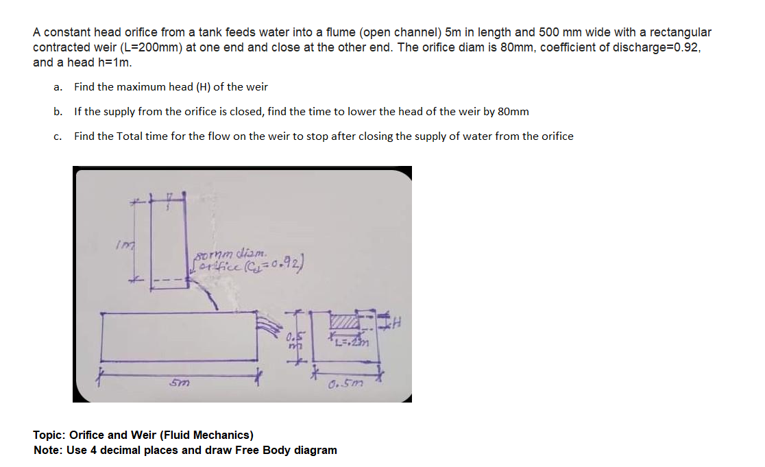 A constant head orifice from a tank feeds water into a flume (open channel) 5m in length and 500 mm wide with a rectangular
contracted weir (L=200mm) at one end and close at the other end. The orifice diam is 80mm, coefficient of discharge=0.92,
and a head h=1m.
а.
Find the maximum head (H) of the weir
b. If the supply from the orifice is closed, find the time to lower the head of the weir by 80mm
c.
Find the Total time for the flow on the weir to stop after closing the supply of water from the orifice
sornm diam.
Lorfice =0.92)
0.5m
Topic: Orifice and Weir (Fluid Mechanics)
Note: Use 4 decimal places and draw Free Body diagram
