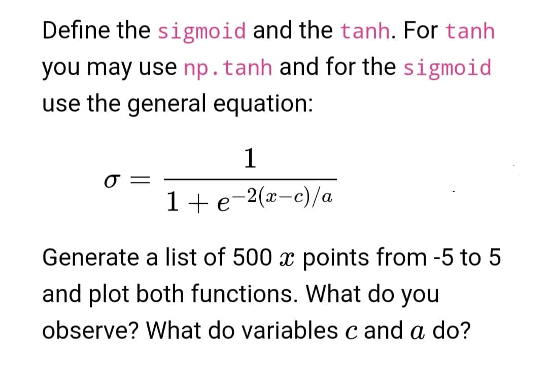 Define the sigmoid and the tanh. For tanh
you may use np. tanh and for the sigmoid
use the general equation:
O
1
1 + e−2(x−c)/a
Generate a list of 500 x points from -5 to 5
and plot both functions. What do you
observe? What do variables c and a do?