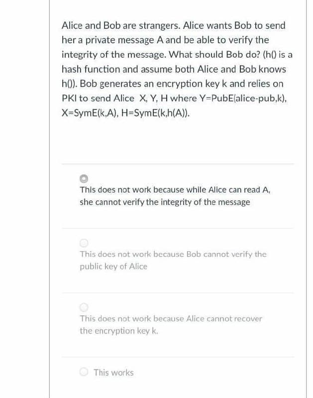 Alice and Bob are strangers. Alice wants Bob to send
her a private message A and be able to verify the
integrity of the message. What should Bob do? (h() is a
hash function and assume both Alice and Bob knows
h(0). Bob generates an encryption key k and relies on
PKI to send Alice X, Y, H where Y-PubE(alice-pub,k),
X-SymE(k,A), H=SymE(k,h(A)).
This does not work because while Alice can read A,
she cannot verify the integrity of the message
This does not work because Bob cannot verify the
public key of Alice
This does not work because Alice cannot recover
the encryption key k.
This works
