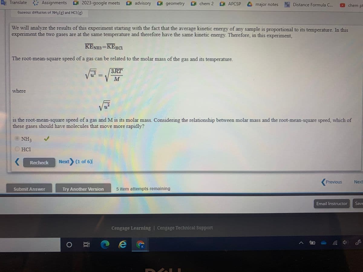 Translate
Assignments 2023-google meets
advisory 0 geometry 0 chem 2
APCSP 4 major notes
M.
M.
Distance Formula C...
chem pt
Gaseous diffusion of NH3(g and HC1(g)
We will analyze the results of this experiment starting with the fact that the average kinetic energy of any sample is proportional to its temperature. In this
experiment the two gases are at the same temperature and therefore have the same kinetic energy. Therefore, in this experiment,
KENH3=KEHCI
The root-mean-square speed of a gas can be related to the molar mass of the gas and its temperature.
3RT
where
is the root-mean-square speed of a gas and M is its molar mass. Considering the relationship between molar mass and the root-mean-square speed, which of
these gases should have molecules that move more rapidly?
NH3
O HCI
Recheck
Next (1 of 6)
Previous
Next
Submit Answer
Try Another Version
5 item attempts remaining
Email Instructor
Save
Cengage Learning | Cengage Technical Support
