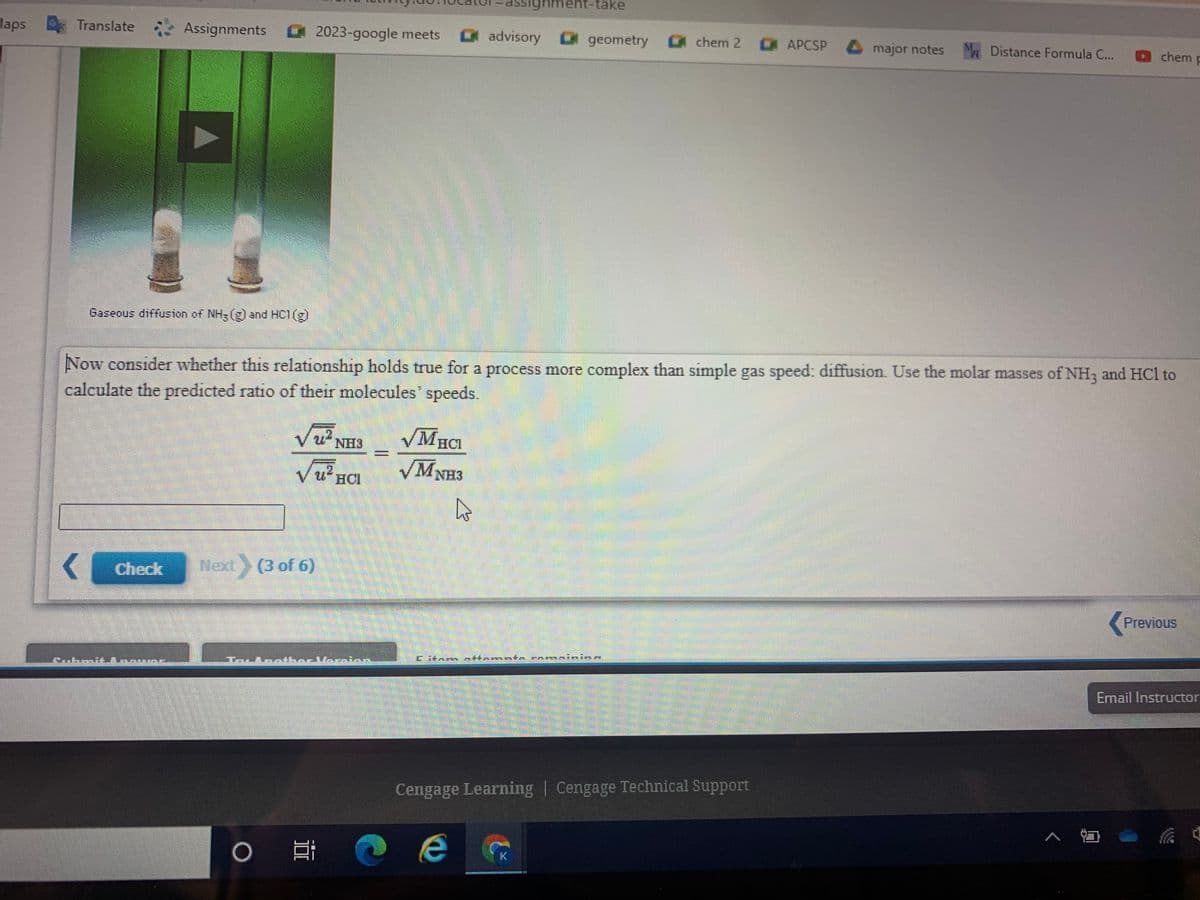 assighment-take
Maps
Translate
Assignments
2023-google meets
advisory geometry
AРCSP
chem 2
major notes M Distance Formula C...
M.
Dchem p
Gaseous diffusion of NH-(g) and HC1(g)
Now consider whether this relationship holds true for a process more complex than simple gas speed: diffusion. Use the molar masses of NH3 and HCl to
calculate the predicted ratio of their molecules" speeds.
VUNH3
HCI
VMNH3
VUHCI
Check
Noxt
Next (3 of 6)
Previous
Eitan n
A 4harl書一
主事
Email Instructor
Cengage Learning | Cengage Technical Support
:ツ
K.
