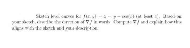 Sketch level curves for f(r, y) = 2 = y- cos(r) (at least 4). Based on
your sketch, describe the direction of VS in words. Compute Vf and explain how this
aligns with the sketch and your description.
