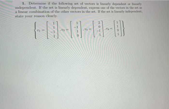 1. Determine if the following set of vectons is linearly dependent or linearly
ndependent. If the set is linearly dependent, express one of the vectors in the set as
a linear combination of the other vectors in the set. If the set is lineatly Independent,
state your reason clearly.
