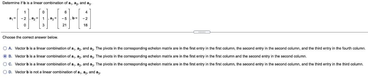 Detemine if b is a linear combination of a,, a,, and ag-
6
4
a, =
-2
a2 = 1
a, =
-5
b=
-2
3
21
18
Choose the correct answer below.
O A. Vector b is a linear combination of a,, a,, and a. The pivots in the corresponding echelon matrix are in the first entry in the first column, the second entry in the second column, and the third entry in the fourth column.
O B. Vector b is a linear combination of a,, a,, and az. The pivots in the corresponding echelon matrix are in the first entry in the first column and the second entry in the second column.
O C. Vector b is a linear combination of a, a,, and ag. The pivots in the corresponding echelon matrix are in the first entry in the first column, the second entry in the second column, and the third entry in the third column.
O D. Vector b is not a linear combination of a,, az, and ag.
