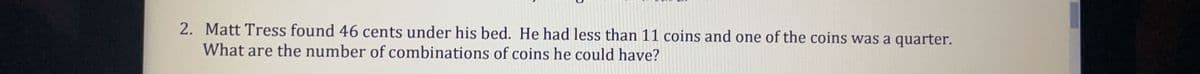 2. Matt Tress found 46 cents under his bed. He had less than 11 coins and one of the coins was a quarter.
What are the number of combinations of coins he could have?
