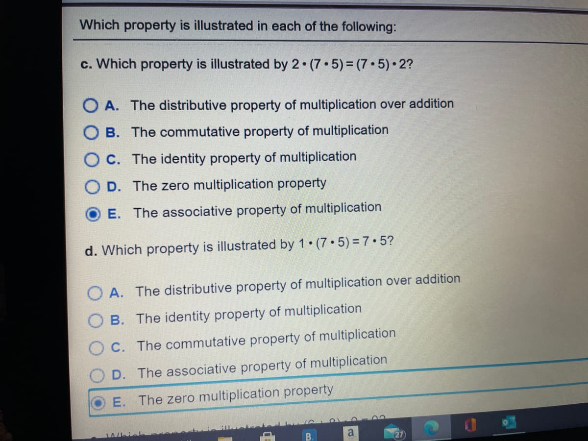 Which property is illustrated in each of the following:
c. Which property is illustrated by 2 (7 5)= (7 •5) 2?
O A. The distributive property of multiplication over addition
O B. The commutative property of multiplication
O C. The identity property of multiplication
O D. The zero multiplication property
E. The associative property of multiplication
d. Which property is illustrated by 1 (7 5) =7•5?
O A. The distributive property of multiplication over addition
B. The identity property of multiplication
C. The commutative property of multiplication
D. The associative property of multiplication
E. The zero multiplication property
Whicl
a
27
