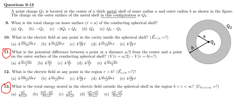 Questions 9-13
A point charge Q1 is located at the center of a thick metal shell of inner radius a and outer radius b as shown in the figure.
The charge on the outer surface of the metal shell in this configuration is Q2.
9. What is the total charge on inner surface (r = a) of the conducting spherical shell?
Q2
(a) Q1
(b) —Q1 (с) -2Q1 + Q2
(d) Q2
(e) Q2 - Q1
10. What is the electric field at any point in the cavity inside the spherical shell? (Er<a =?)
a
(a) & 201-2f (b) &오부Qaf (e) k우f (d) k오요af (e) k윤#
11. What is the potential difference between a point at a distance a/2 from the center and a point
Von the outer surface of the conducting spherical shell? (V(r= a/2) – V(r = b)=?)
(a) k오+Qz
(b) k2
(c) k왕
(d) &몬 (e) k오둥와
12. What is the electric field at any point in the region r > b? (Ē,>b=?)?
(a) k 2Q1-2af (b) &오 오af (c) k완f (d) &오+요af (e) k완f
13. What is the total energy stored in the electric field outside the spherical shell in the region b < r <o? (Up<r<∞ =?)
(a) (b) S
(c) (d)
Q+Q?
(e) -Q
8TEga
