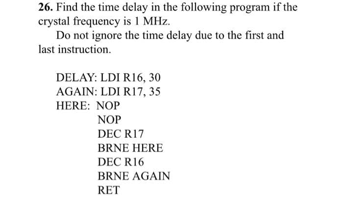 26. Find the time delay in the following program if the
crystal frequency is 1 MHz.
Do not ignore the time delay due to the first and
last instruction.
DELAY: LDI R16, 30
AGAIN: LDI R17, 35
HERE: NOP
NOP
DEC R17
BRNE HERE
DEC R16
BRNE AGAIN
RET
