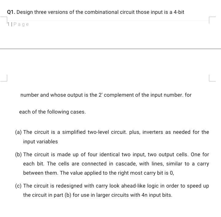 Q1. Design three versions of the combinational circuit those input is a 4-bit
1IPage
number and whose output is the 2' complement of the input number. for
each of the following cases.
(a) The circuit is a simplified two-level circuit. plus, inverters as needed for the
input variables
(b) The circuit is made up of four identical two input, two output cells. One for
each bit. The cells are connected in cascade, with lines, similar to a carry
between them. The value applied to the right most carry bit is 0,
(c) The circuit is redesigned with carry look ahead-like logic in order to speed up
the circuit in part (b) for use in larger circuits with 4n input bits.
