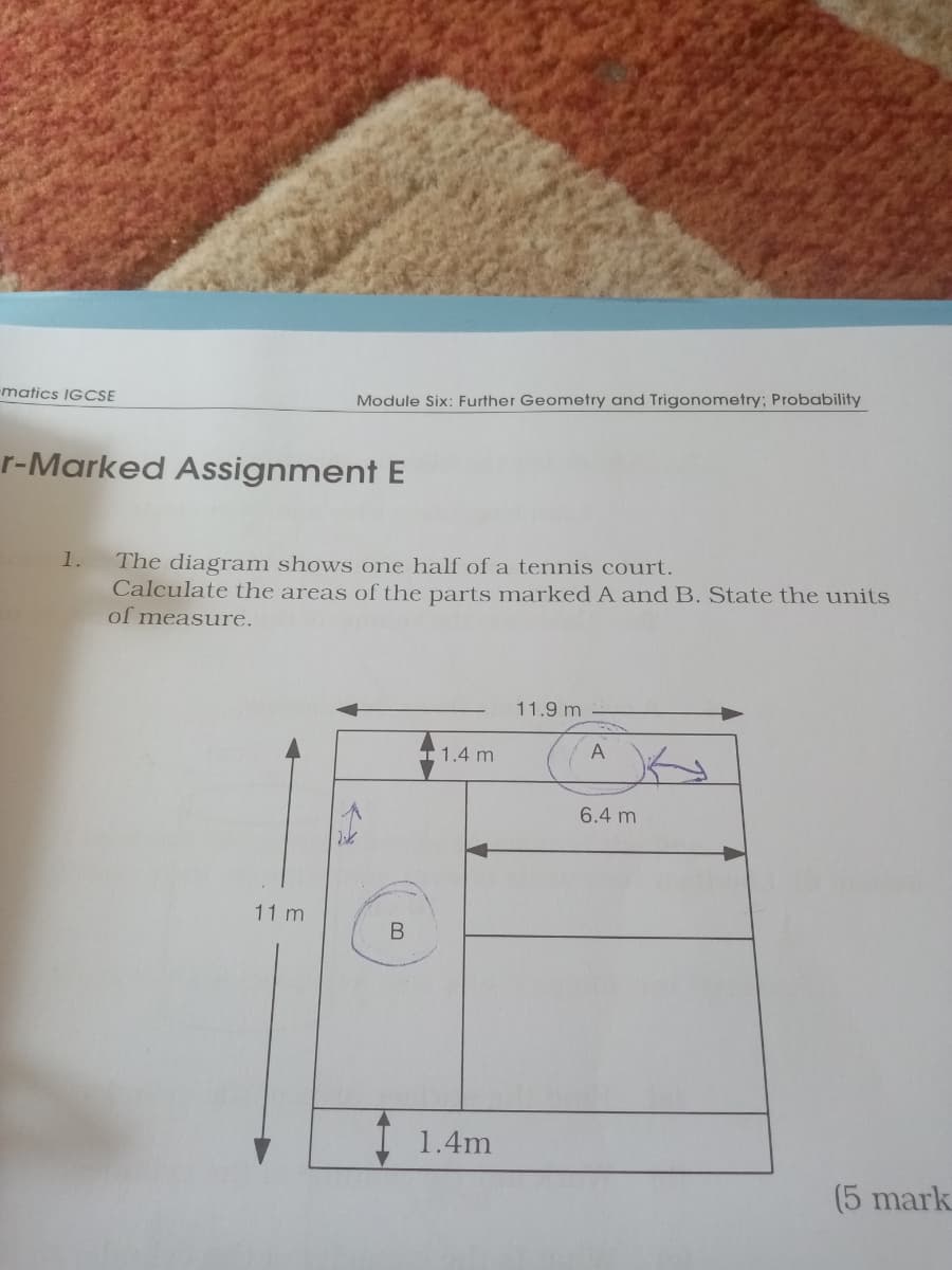 matics IGCSE
Module Six: Further Geometry and Trigonometry; Probability
r-Marked Assignment E
The diagram shows one half of a tennis court.
Calculate the areas of the parts marked A and B. State the units
of measure.
1.
11.9 m
I 1.4 m
6.4 m
11 m
1.4m
(5 mark
