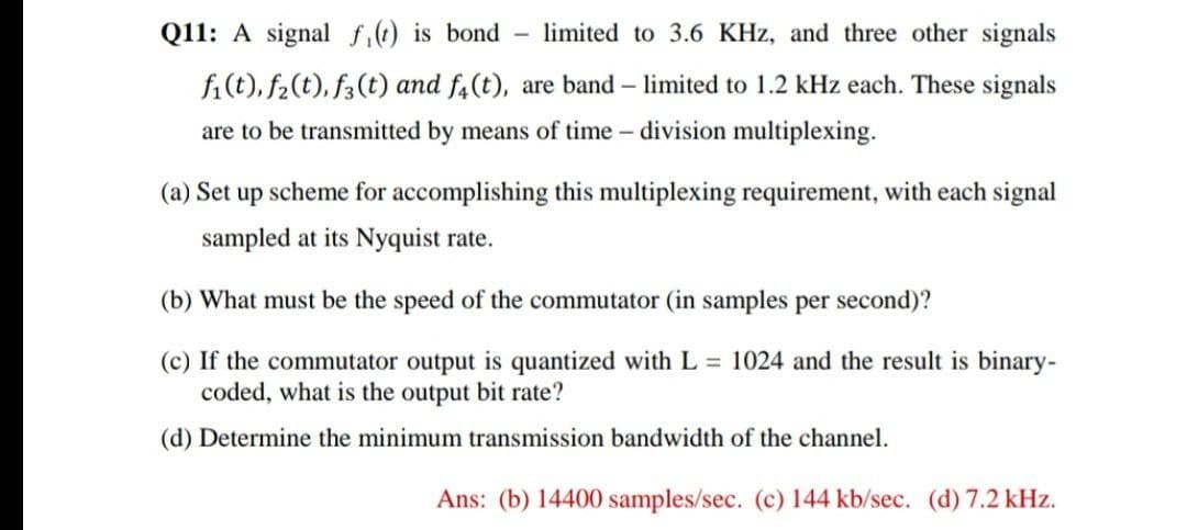 Q11: A signal f,() is bond - limited to 3.6 KHz, and three other signals
fi(t), f2(t), f3(t) and f4(t), are band – limited to 1.2 kHz each. These signals
are to be transmitted by means of time - division multiplexing.
(a) Set up scheme for accomplishing this multiplexing requirement, with each signal
sampled at its Nyquist rate.
(b) What must be the speed of the commutator (in samples per second)?
(c) If the commutator output is quantized with L 1024 and the result is binary-
coded, what is the output bit rate?
(d) Determine the minimum transmission bandwidth of the channel.
Ans: (b) 14400 samples/sec. (c) 144 kb/sec. (d) 7.2 kHz.
