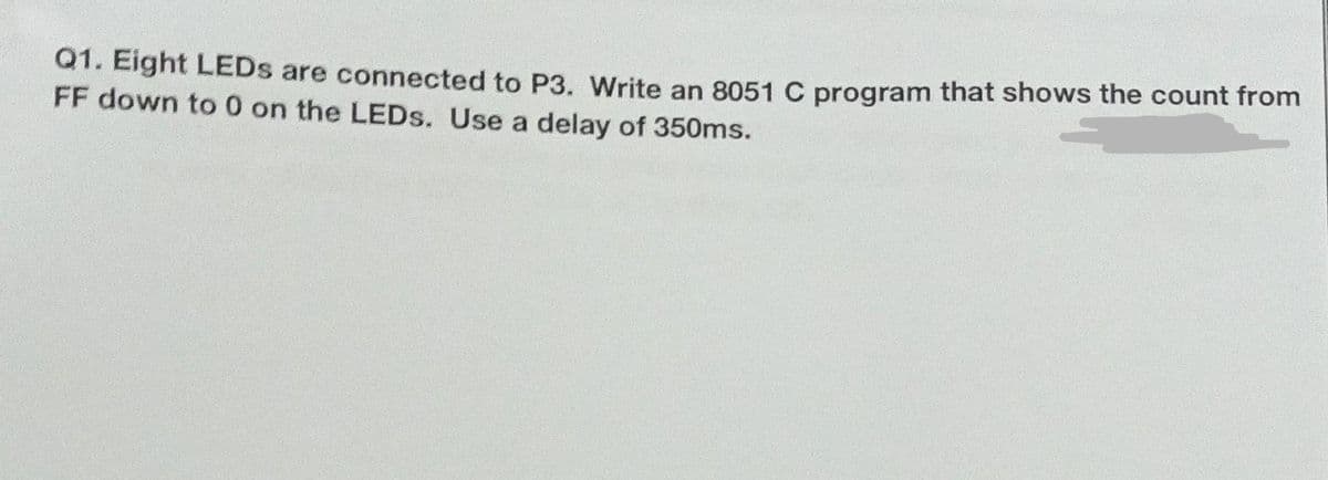 Q1. Eight LEDS are connected to P3. Write an 8051 C program that shows the count from
FF down to 0 on the LEDS. Use a delay of 350ms.
