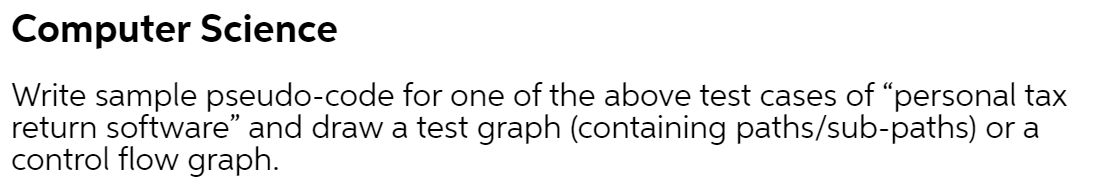 Computer Science
Write sample pseudo-code for one of the above test cases of "personal tax
return software" and draw a test graph (containing paths/sub-paths) or a
control flow graph.
