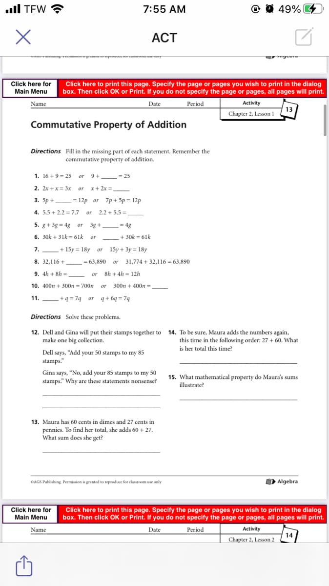 ull TEW ?
7:55 AM
O O 49% 4
АСT
Click here for
Main Menu
Click here to print this page. Specify the page or pages you wish to print in the dialog
box. Then click OK or Print. If you do not specify the page or pages, all pages will print.
Name
Date
Period
Activity
13
Chapter 2, Lesson 1
Commutative Property of Addition
Directions Fill in the missing part of each statement. Remember the
commutative property of addition.
1. 16 +9 = 25
or
9 +
= 25
2. 2x +x= 3x
x+ 2x =,
or
3. 5p + =12p or 7p + 5p = 12p
4. 5.5 + 2.2 = 7.7
2.2 + 5.5 =
or
5. g+ 3g = 4g or
3g +
4g
6. 30k + 31k = 61k
+ 30k = 61k
or
7.
+ 15y = 18y
15y + 3y = 18y
or
8. 32,116 +
= 63,890
31,774 + 32,116 = 63,890
or
9. 4h + 8h =
8h + 4h = 12/h
or
10. 400n + 300n = 700n or
300n + 400 =
11.
+ q = 7q__or q+ 6q = 7q
Directions Solve these problems.
14. To be sure, Maura adds the numbers again,
12. Dell and Gina will put their stamps together to
make one big collection.
this time in the following order: 27 + 60. What
is her total this time?
Dell says, "Add your 50 stamps to my 85
stamps."
Gina says, "No, add your 85 stamps to my 50
stamps." Why are these statements nonsense?
15. What mathematical property do Maura's sums
illustrate?
13. Maura has 60 cents in dimes and 27 cents in
pennies. To find her total, she adds 60 + 27.
What sum does she get?
ĐAGS Publishing. Permission is granted to reproduce for classroom use only
O Algebra
Click here for
Main Menu
Click here to print this page. Specify the page or pages you wish to print in the dialog
box. Then click OK or Print. If you do not specify the page or pages, all pages will print.
Name
Date
Period
Activity
14
Chapter 2, Lesson 2
