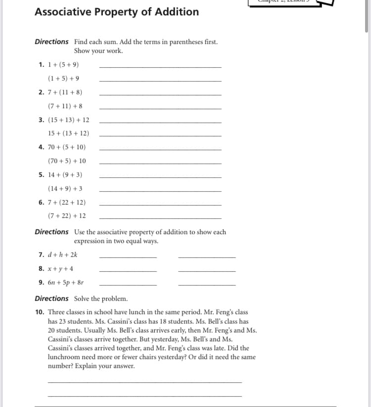 Associative Property of Addition
Directions Find each sum. Add the terms in parentheses first.
Show your work.
1. 1+ (5+ 9)
(1 + 5) + 9
2. 7+ (11 + 8)
(7 + 11) + 8
3. (15 + 13) + 12
15 + (13 + 12)
4. 70 + (5 + 10)
(70 + 5) + 10
5. 14 + (9 + 3)
(14 + 9) + 3
6. 7+ (22 + 12)
(7 + 22) + 12
Directions Use the associative property of addition to show each
expression in two equal ways.
7. d+ h + 2k
8. x+ y+ 4
9. 6n + 5p + 8r
Directions Solve the problem.
10. Three classes in school have lunch in the same period. Mr. Feng's class
has 23 students. Ms. Cassini's class has 18 students. Ms. Bell's class has
20 students. Usually Ms. Bell's class arrives early, then Mr. Feng's and Ms.
Cassini's classes arrive together. But yesterday, Ms. Bell's and Ms.
Cassini's classes arrived together, and Mr. Feng's class was late. Did the
lunchroom need more or fewer chairs yesterday? Or did it need the same
number? Explain your answer.
